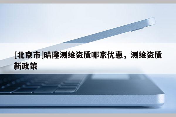 [北京市]晴隆測繪資質(zhì)哪家優(yōu)惠，測繪資質(zhì)新政策