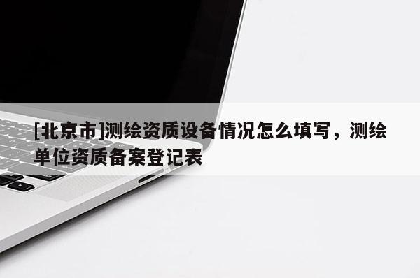 [北京市]測繪資質(zhì)設(shè)備情況怎么填寫，測繪單位資質(zhì)備案登記表