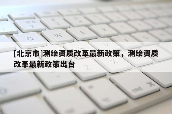 [北京市]測繪資質(zhì)改革最新政策，測繪資質(zhì)改革最新政策出臺