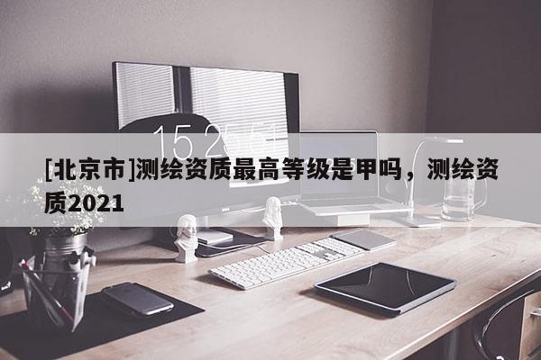 [北京市]測(cè)繪資質(zhì)最高等級(jí)是甲嗎，測(cè)繪資質(zhì)2021
