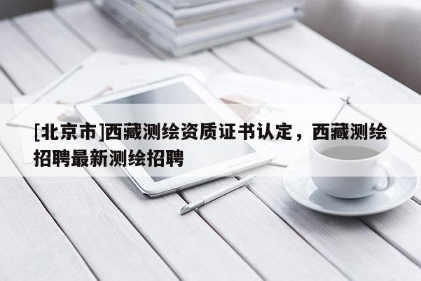 [北京市]西藏測(cè)繪資質(zhì)證書認(rèn)定，西藏測(cè)繪招聘最新測(cè)繪招聘