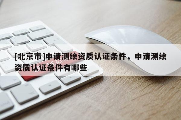 [北京市]申請測繪資質(zhì)認(rèn)證條件，申請測繪資質(zhì)認(rèn)證條件有哪些