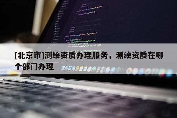 [北京市]測繪資質(zhì)辦理服務(wù)，測繪資質(zhì)在哪個部門辦理