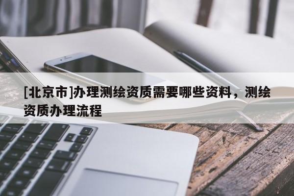 [北京市]辦理測繪資質(zhì)需要哪些資料，測繪資質(zhì)辦理流程