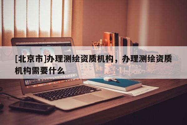 [北京市]辦理測(cè)繪資質(zhì)機(jī)構(gòu)，辦理測(cè)繪資質(zhì)機(jī)構(gòu)需要什么