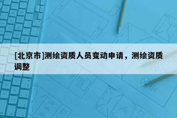 [北京市]測繪資質(zhì)人員變動申請，測繪資質(zhì)調(diào)整