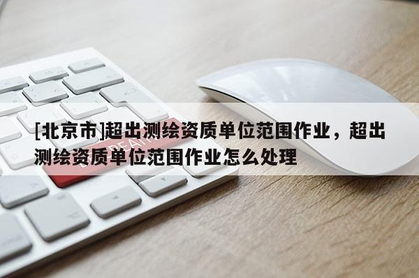 [北京市]超出測繪資質(zhì)單位范圍作業(yè)，超出測繪資質(zhì)單位范圍作業(yè)怎么處理