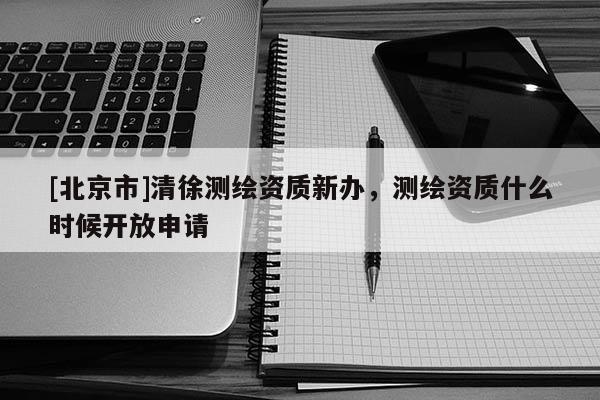 [北京市]清徐測繪資質(zhì)新辦，測繪資質(zhì)什么時(shí)候開放申請(qǐng)