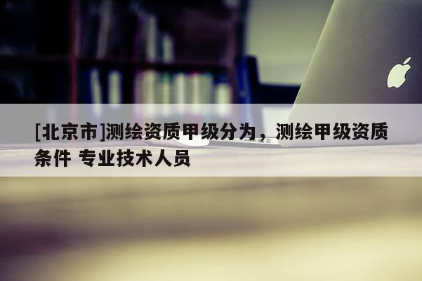 [北京市]測(cè)繪資質(zhì)甲級(jí)分為，測(cè)繪甲級(jí)資質(zhì)條件 專(zhuān)業(yè)技術(shù)人員
