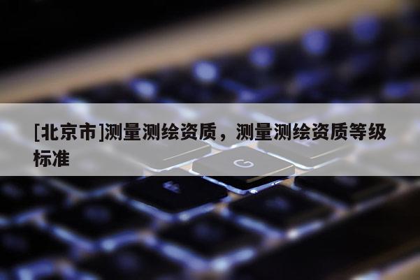 [北京市]測(cè)量測(cè)繪資質(zhì)，測(cè)量測(cè)繪資質(zhì)等級(jí)標(biāo)準(zhǔn)