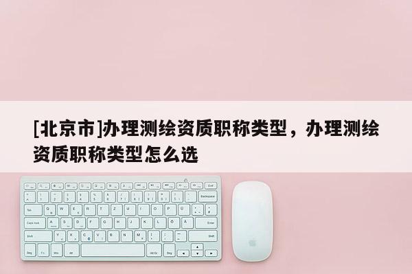 [北京市]辦理測(cè)繪資質(zhì)職稱類型，辦理測(cè)繪資質(zhì)職稱類型怎么選
