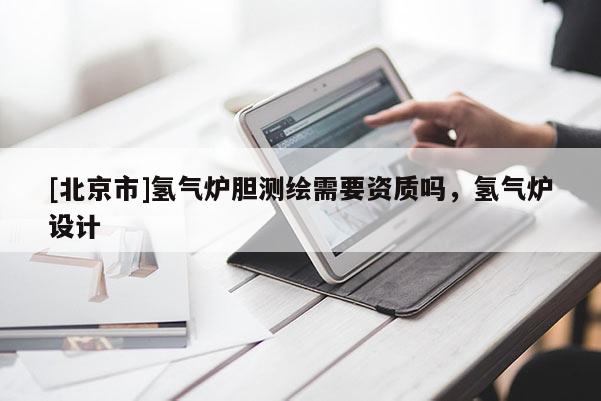 [北京市]氫氣爐膽測(cè)繪需要資質(zhì)嗎，氫氣爐設(shè)計(jì)
