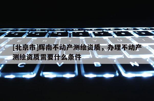 [北京市]輝南不動產(chǎn)測繪資質(zhì)，辦理不動產(chǎn)測繪資質(zhì)需要什么條件