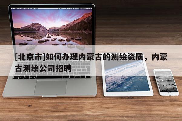 [北京市]如何辦理內(nèi)蒙古的測繪資質(zhì)，內(nèi)蒙古測繪公司招聘