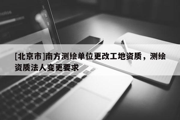 [北京市]南方測繪單位更改工地資質(zhì)，測繪資質(zhì)法人變更要求