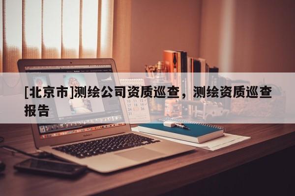 [北京市]測繪公司資質(zhì)巡查，測繪資質(zhì)巡查報(bào)告
