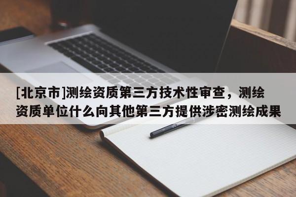 [北京市]測(cè)繪資質(zhì)第三方技術(shù)性審查，測(cè)繪資質(zhì)單位什么向其他第三方提供涉密測(cè)繪成果