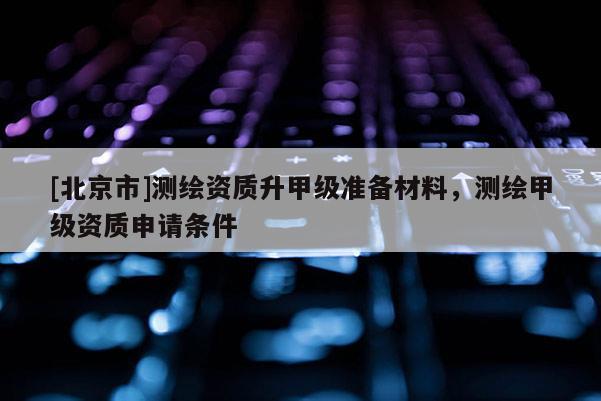 [北京市]測繪資質(zhì)升甲級準(zhǔn)備材料，測繪甲級資質(zhì)申請條件
