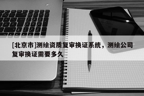 [北京市]測(cè)繪資質(zhì)復(fù)審換證系統(tǒng)，測(cè)繪公司復(fù)審換證需要多久