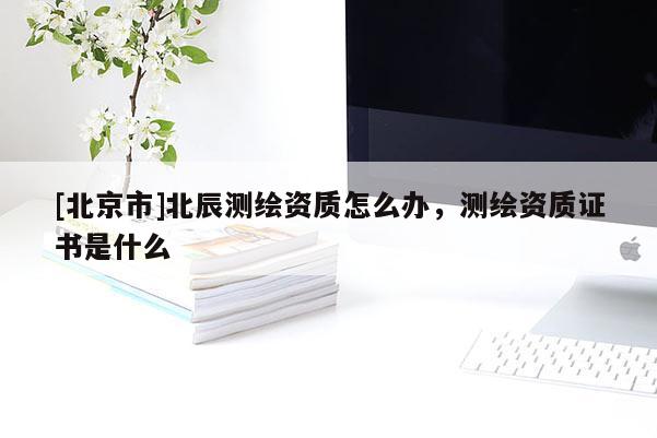 [北京市]北辰測(cè)繪資質(zhì)怎么辦，測(cè)繪資質(zhì)證書是什么