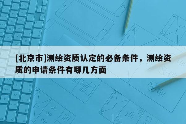 [北京市]測繪資質(zhì)認(rèn)定的必備條件，測繪資質(zhì)的申請條件有哪幾方面