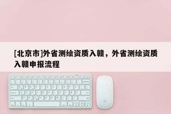 [北京市]外省測(cè)繪資質(zhì)入贛，外省測(cè)繪資質(zhì)入贛申報(bào)流程