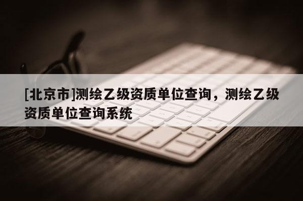[北京市]測繪乙級資質(zhì)單位查詢，測繪乙級資質(zhì)單位查詢系統(tǒng)