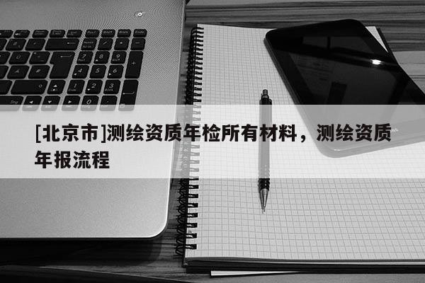 [北京市]測繪資質(zhì)年檢所有材料，測繪資質(zhì)年報流程