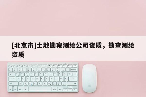 [北京市]土地勘察測(cè)繪公司資質(zhì)，勘查測(cè)繪資質(zhì)