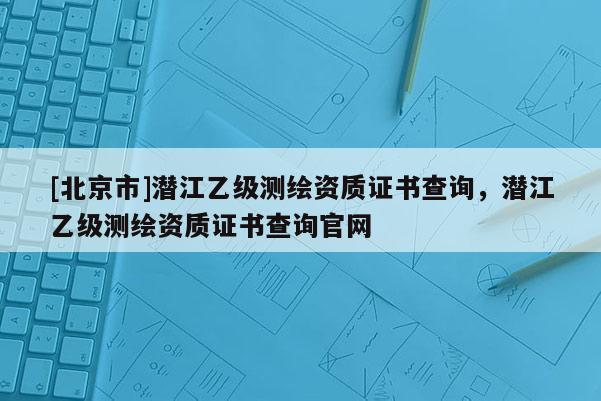 [北京市]潛江乙級測繪資質(zhì)證書查詢，潛江乙級測繪資質(zhì)證書查詢官網(wǎng)