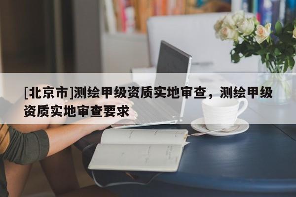 [北京市]測(cè)繪甲級(jí)資質(zhì)實(shí)地審查，測(cè)繪甲級(jí)資質(zhì)實(shí)地審查要求