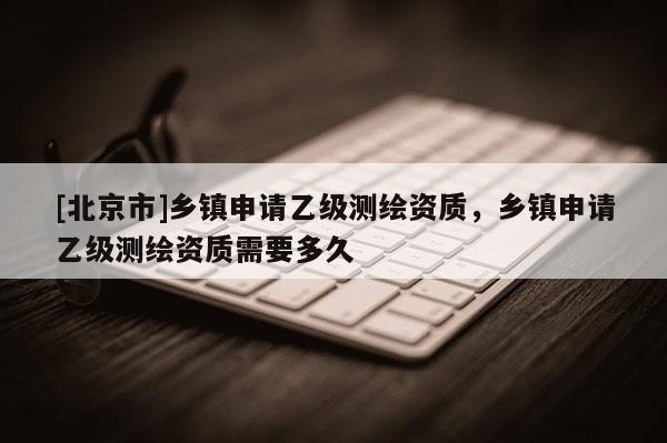 [北京市]鄉(xiāng)鎮(zhèn)申請(qǐng)乙級(jí)測繪資質(zhì)，鄉(xiāng)鎮(zhèn)申請(qǐng)乙級(jí)測繪資質(zhì)需要多久