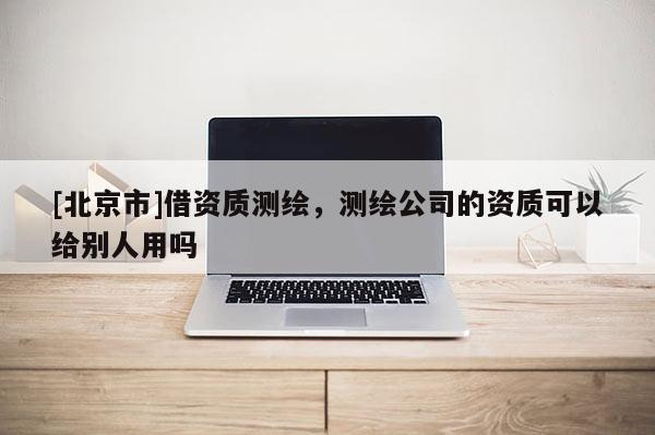 [北京市]借資質測繪，測繪公司的資質可以給別人用嗎