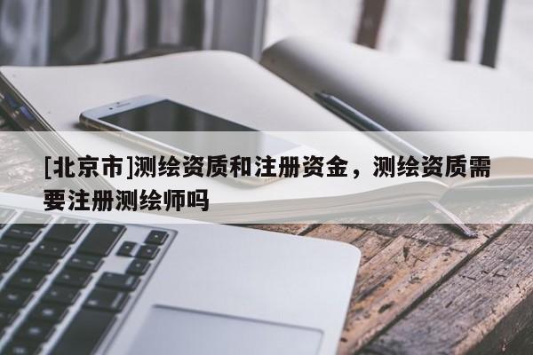 [北京市]測(cè)繪資質(zhì)和注冊(cè)資金，測(cè)繪資質(zhì)需要注冊(cè)測(cè)繪師嗎
