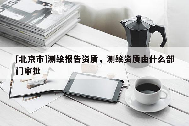[北京市]測繪報告資質，測繪資質由什么部門審批