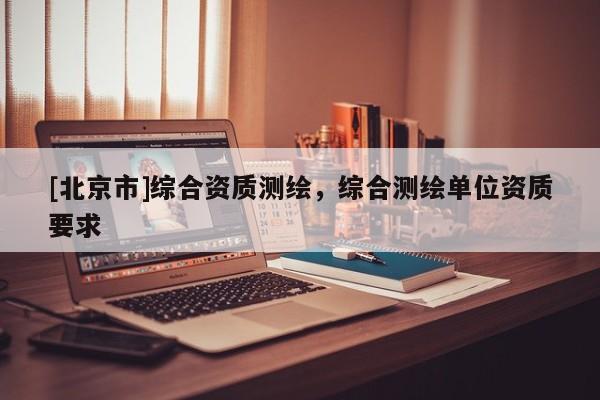[北京市]綜合資質(zhì)測繪，綜合測繪單位資質(zhì)要求