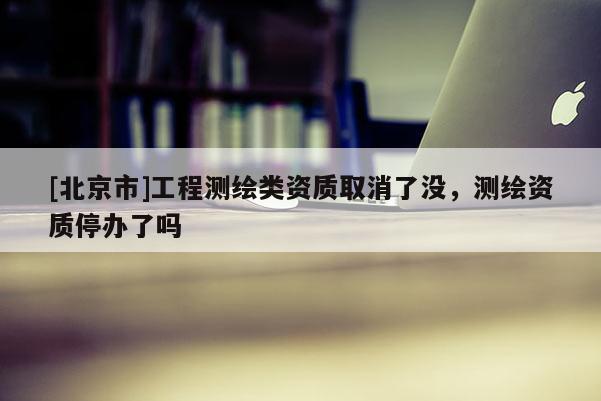 [北京市]工程測繪類資質(zhì)取消了沒，測繪資質(zhì)停辦了嗎