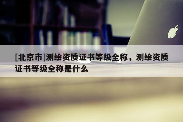 [北京市]測繪資質(zhì)證書等級全稱，測繪資質(zhì)證書等級全稱是什么
