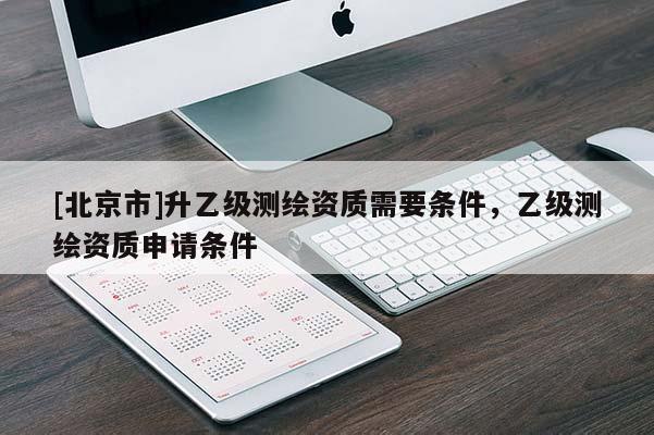 [北京市]升乙級(jí)測(cè)繪資質(zhì)需要條件，乙級(jí)測(cè)繪資質(zhì)申請(qǐng)條件