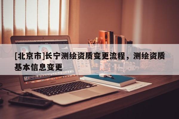 [北京市]長寧測繪資質(zhì)變更流程，測繪資質(zhì)基本信息變更