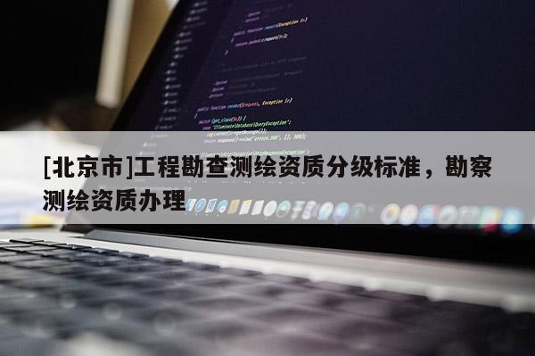 [北京市]工程勘查測繪資質(zhì)分級(jí)標(biāo)準(zhǔn)，勘察測繪資質(zhì)辦理