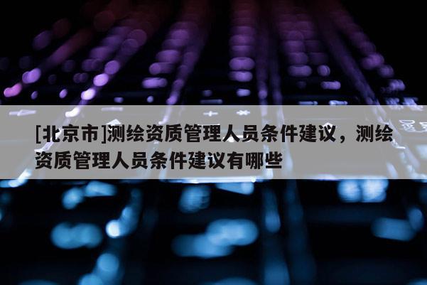 [北京市]測(cè)繪資質(zhì)管理人員條件建議，測(cè)繪資質(zhì)管理人員條件建議有哪些