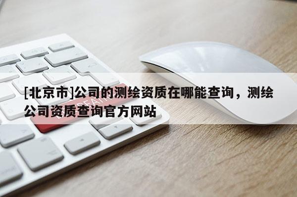 [北京市]公司的測繪資質在哪能查詢，測繪公司資質查詢官方網(wǎng)站