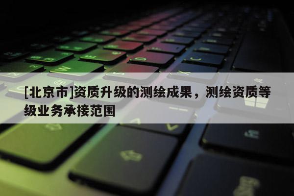 [北京市]資質(zhì)升級(jí)的測(cè)繪成果，測(cè)繪資質(zhì)等級(jí)業(yè)務(wù)承接范圍