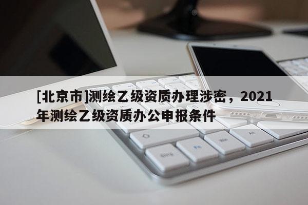 [北京市]測繪乙級資質(zhì)辦理涉密，2021年測繪乙級資質(zhì)辦公申報條件