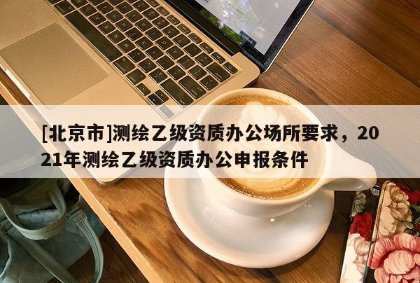 [北京市]測繪乙級資質(zhì)辦公場所要求，2021年測繪乙級資質(zhì)辦公申報條件