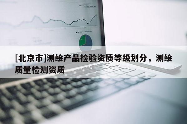 [北京市]測繪產(chǎn)品檢驗資質(zhì)等級劃分，測繪質(zhì)量檢測資質(zhì)