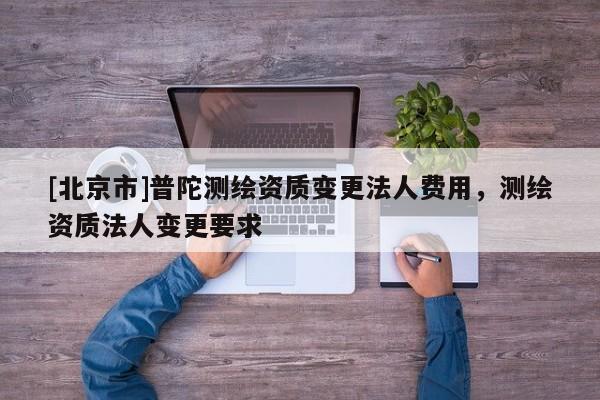 [北京市]普陀測(cè)繪資質(zhì)變更法人費(fèi)用，測(cè)繪資質(zhì)法人變更要求