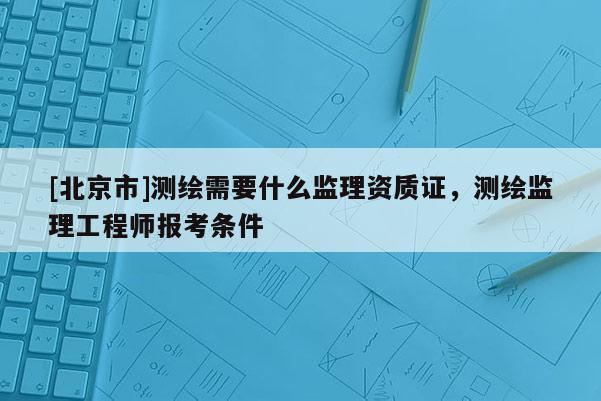 [北京市]測繪需要什么監(jiān)理資質(zhì)證，測繪監(jiān)理工程師報考條件
