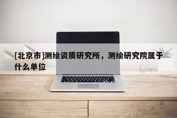 [北京市]測(cè)繪資質(zhì)研究所，測(cè)繪研究院屬于什么單位